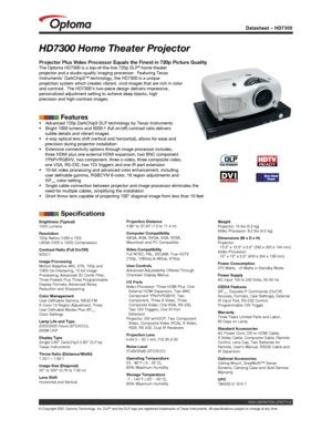 Page 1
Datasheet – HD7300
© Copyright 2007 Optoma Technology, Inc. DLP® and the DLP logo are registered trademarks of Texas Instruments. All sp\
ecifications subject to change at any time.
HD7300 Home Theater Projector
Projector Plus Video Processor Equals the Finest in 720p Picture Quality\
The Optoma HD7300 is a top-of-the-line 720p DLP® home theater projector and a studio-quality imaging processor.  Featuring Texas Instruments’ DarkChip3™ technology, the HD7300 is a unique projection system which creates...