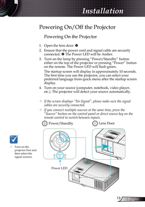 Page 13
3English

Installation

Powering On the Projector
1. Open the lens door. 
2.  Ensure that the power cord and signal cable are securely 
connected.  The Power LED will be Amber.
3.  Turn on the lamp by pressing “Power/Standby” button 
either on the top of the projector or pressing “Power” button 
on the remote. The Power LED will flash green.
  The startup screen will display in approximately 10 seconds. 
The first time you use the projector, you can select your 
preferred language from quick menu...