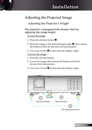 Page 15
5English

Installation

Adjusting the Projected Image
Adjusting the Projector’s Height
The projector is equipped with elevator foot for  
adjusting the image height.
 To raise the image:
1. Press the elevator button 
. 
2.  Raise the image to the desired height angle 
, then release 
the button to lock the elevator foot into position.
3.  Use screw in foot 
 to fine-tune the display angle. 
 To lower the image:
1. Press the elevator button.
2.  Lower the image, then release the button to lock...