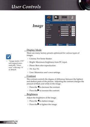 Page 22
22English

User Controls

Image
 Display Mode
There are many factory presets optimized for various types of  
images.
 Cinema: For home theater.
 Bright: Maximum brightness from PC input.
 Photo: Best color reproduction.
 TV: For TV.
 User: Memorize user’s own settings.
  Contrast
The contrast controls the degree of difference between the lightest 
and darkest parts of the picture. Adjusting the contrast changes the 
amount of black and white in the image.
  Press the  to decrease the contrast.
 ...