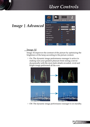 Page 25
25English

User Controls

Image | Advanced
 Image AI
Image AI improves the contrast of the picture by optimizing the 
brightness of the lamp according to the picture content. 
  On: The dynamic image performance manager is active in  
making sure your greatest pleasure from seeing a movie         
dynamically with the most dark details revealed, vivid and 
bright image performed all the way.
  Off: The dynamic image performance manager is on standby.  