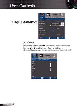 Page 26
26English

User Controls

Image | Advanced
 Input Source
Enable input sources. Press  into the next menu as below and 
then use  or  to select. Press “Enter” to finalize the  
selection. The projector will not search inputs that are de-selected. 