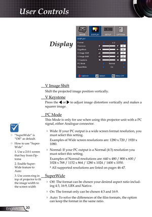 Page 30
30English

User Controls

Display
 V Image Shift
 Shift the projected image position vertically.
 V Keystone
Press the  or  to adjust image distortion vertically and makes a 
squarer image.
 PC Mode
This Mode is only for use when using this projector unit with a PC 
signal, either Analogue connector.
  Wide: If your PC output is a wide screen format resolution, you 
must select this setting.
    Examples of Wide screen resolutions are: 1280 x 720 / 1920 x 
1080.
  Normal: If your PC output is a Normal...