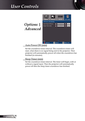 Page 36
36English

User Controls

 Auto Power Off (min)
Set the countdown timer interval. The countdown timer will 
start, when there is no signal being sent to the projector. Then 
projector will automatically power off when the countdown has 
finished (in minutes). 
 Sleep Timer (min)
Set the countdown timer interval. The timer will begin, with or 
without a signal input. Then the projector will automatically  
power off then the sleep timer countdown has finished. 
Options | 
Advanced 