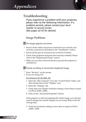 Page 38
38English

Appendices

Image Problems
 No image appears on-screen
 Ensure all the cables and power connections are correctly and 
securely connected as described in the “Installation” section.
 Ensure all the pins of connectors are not bent or broken.
 Check if the projection lamp has been securely installed. Please 
refer to the “Replacing the lamp” section.
 Make sure you have removed the lens cap and the projector is 
switched on.
 Partial, scrolling or incorrectly displayed image
 Press...