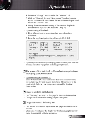 Page 39
39English

Appendices

 6.  Select the “Change” button under the “Monitor” tab.
  7.  Click on “Show all devices”. Next, select “Standard monitor 
types” under the SP box; choose the resolution mode you need 
under the “Models” box. 
  8.  Verify that the resolution setting of the monitor display is 
lower than or equal to UXGA (1600 x 1200). (*)
 If you are using a Notebook:
  1.  First, follow the steps above to adjust resolution of the 
 
computer.
  2.  Press the toggle output settings. Example:...