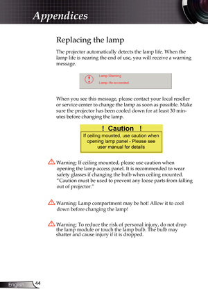 Page 44
44English

Appendices

Replacing the lamp
The projector automatically detects the lamp life. When the 
lamp life is nearing the end of use, you will receive a warning 
message.
 
When you see this message, please contact your local reseller 
or service center to change the lamp as soon as possible. Make 
sure the projector has been cooled down for at least 30 min-
utes before changing the lamp. 
 Warning: Lamp compartment may be hot! Allow it to cool 
down before changing the lamp!
 Warning: To reduce...