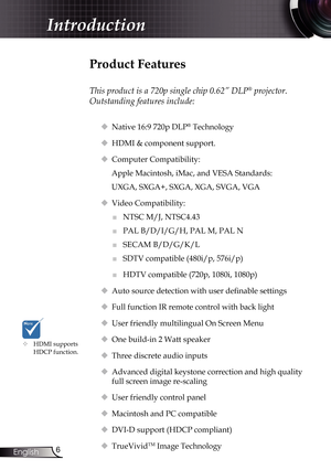 Page 6
6English

Introduction

Product Features
 
This product is a 720p single chip 0.62” DLP® projector. 
Outstanding features include:
 Native 16:9 720p DLP® Technology
 HDMI & component support.
  Computer Compatibility: 
Apple Macintosh, iMac, and VESA Standards:
UXGA, SXGA+, SXGA, XGA, SVGA, VGA
  Video Compatibility: 
■	NTSC M/J, NTSC4.43
■	PAL B/D/I/G/H, PAL M, PAL N
■	SECAM B/D/G/K/L
■	SDTV compatible (480i/p, 576i/p)
■	HDTV compatible (720p, 1080i, 1080p)
 Auto source detection with user...