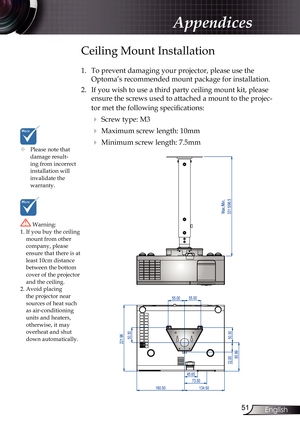 Page 51
5English

Appendices

	Please note that damage result-ing from incorrect installation will invalidate the  warranty.
Ceiling Mount Installation
1. To prevent damaging your projector, please use the 
Optoma’s recommended mount package for installation.
2.  If you wish to use a third party ceiling mount kit, please 
ensure the screws used to attached a mount to the projec-
tor met the following specifications:
  Screw type: M3
  Maximum screw length: 10mm
  Minimum screw length: 7.5mm
 Warning:...