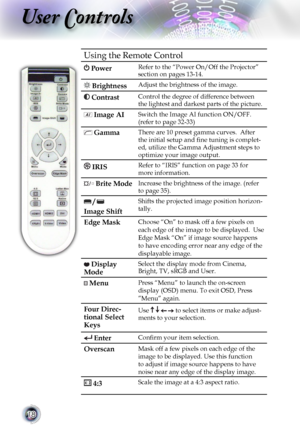 Page 18
18

User Controls

Using the Remote Control
 PowerRefer to the “Power On/Off the Projector” section on pages 13-14.
 Brightness Adjust the brightness of the image.
 Contrast Control the degree of difference between 
the lightest and darkest parts of the picture.
 Image AISwitch the Image AI function ON/OFF. 
(refer to page 32-33) 
 GammaThere are 10 preset gamma curves.  After 
the initial setup and ﬁne tuning is complet-
ed, utilize the Gamma Adjustment steps to 
optimize your image output.
 IRISRefer...