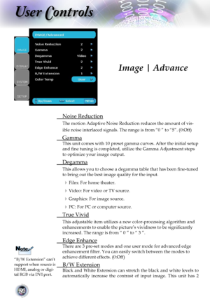 Page 24
24

User Controls

 Noise Reduction
The motion Adaptive Noise Reduction reduces the amount of vis-
ible noise interlaced signals. The range is from “0 ” to “5”. (0:Off)
 Gamma
This unit comes with 10 preset gamma curves. After the initial setup 
and ﬁne tuning is completed, utilize the Gamma Adjustment steps 
to optimize your image output.
 Degamma
This allows you to choose a degamma table that has been ﬁne-tuned 
to bring out the best image quality for the input.
 Film: For home theater.
 Video: For...