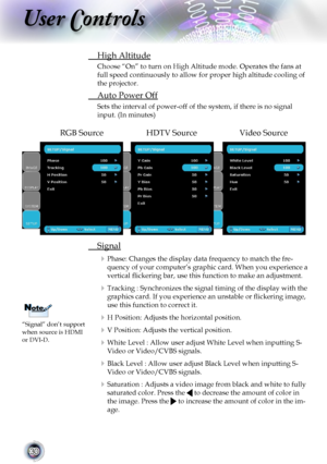 Page 30
30

User Controls

 High Altitude
Choose “On” to turn on High Altitude mode. Operates the fans at 
full speed continuously to allow for proper high altitude cooling of 
the projector.
 Auto Power Off
Sets the interval of power-off of the system, if there is no signal 
input. (In minutes)
RGB SourceHDTV SourceVideo Source
 Signal
 Phase: Changes the display data frequency to match the fre-
quency of your computer’s graphic card. When you experience a 
vertical ﬂickering bar, use this function to make an...