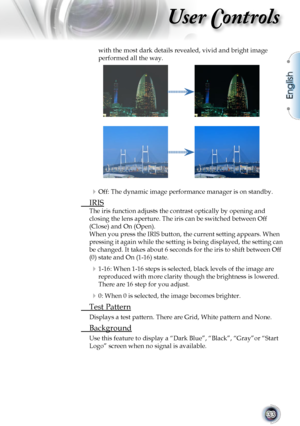 Page 33
English
33

User Controls

with the most dark details revealed, vivid and bright image 
performed all the way.
 Off: The dynamic image performance manager is on standby.
 IRIS
The iris function adjusts the contrast optically by opening and 
closing the lens aperture. The iris can be switched between Off 
(Close) and On (Open).
When you press the IRIS button, the current setting appears. When 
pressing it again while the setting is being displayed, the setting can 
be changed. It takes about 6 seconds...