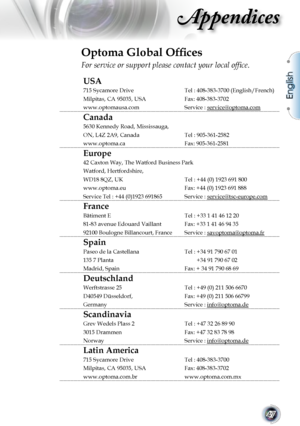 Page 47
English
47

Appendices

Optoma Global Ofﬁces
For service or support please contact your local ofﬁce.
USA
715 Sycamore DriveTel : 408-383-3700 (English/French)
Milpitas, CA 95035, USAFax: 408-383-3702
www.optomausa.comService : service@optoma.com
Canada
5630 Kennedy Road, Mississauga,
ON, L4Z 2A9, CanadaTel : 905-361-2582
www.optoma.caFax: 905-361-2581
Europe
42 Caxton Way, The Watford Business Park
Watford, Hertfordshire, 
WD18 8QZ, UK Tel : +44 (0) 1923 691 800
www.optoma.euFax: +44 (0) 1923 691 888...