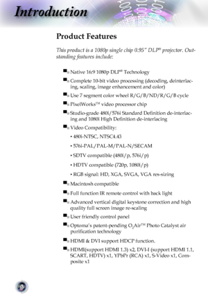 Page 6
6

Introduction

Product Features
 
This product is a 1080p single chip 0.95” DLP® projector. Out-
standing features include:
▀■ Native 16:9 1080p DLP® Technology
▀■ Complete 10-bit video processing (decoding, deinterlac-
ing, scaling, image enhancement and color) 
▀■ Use 7 segment color wheel R/G/B/ND/R/G/B cycle
▀■ PixelWorksTM video processor chip
▀■ Studio-grade 480i/576i Standard Deﬁnition de-interlac-
ing and 1080i High Deﬁnition de-interlacing
▀■ Video Compatibility: 
▪ 480i-NTSC, NTSC4.43
▪...