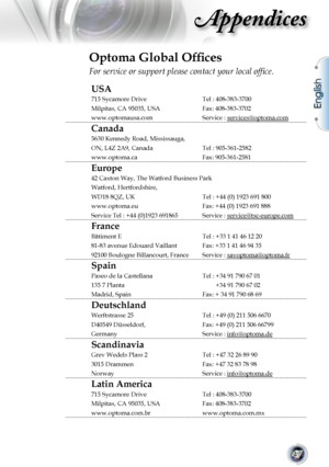 Page 47
English
47

Appendices

Optoma Global Ofﬁces
For service or support please contact your local ofﬁce.
USA
715 Sycamore DriveTel : 408-383-3700 
Milpitas, CA 95035, USAFax: 408-383-3702
www.optomausa.comService : services@optoma.com
Canada
5630 Kennedy Road, Mississauga,
ON, L4Z 2A9, CanadaTel : 905-361-2582
www.optoma.caFax: 905-361-2581
Europe
42 Caxton Way, The Watford Business Park
Watford, Hertfordshire, 
WD18 8QZ, UK Tel : +44 (0) 1923 691 800
www.optoma.euFax: +44 (0) 1923 691 888
Service Tel : +44...