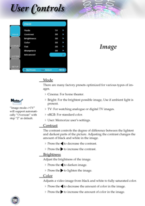 Page 22
22

User Controls

Image
 Mode
There are many factory presets optimized for various types of im-
ages.
 Cinema: For home theater.
 Bright: For the brightest possible image, Use if ambient light is 
present.
 TV: For watching analogue or digital TV images.
 sRGB: For standard color.
 User: Memorize user’s settings.
 Contrast
The contrast controls the degree of difference between the lightest 
and darkest parts of the picture. Adjusting the contrast changes the 
amount of black and white in the...