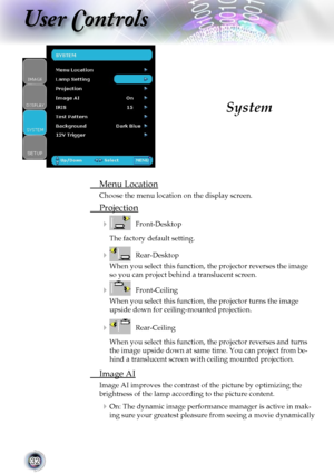 Page 32
32

User Controls

 Menu Location
  Choose the menu location on the display screen.
 Projection
    Front-Desktop
The factory default setting.
    Rear-Desktop 
When you select this function, the projector reverses the image 
so you can project behind a translucent screen.
    Front-Ceiling 
When you select this function, the projector turns the image 
upside down for ceiling-mounted projection.
    Rear-Ceiling 
When you select this function, the projector reverses and turns 
the image upside down...