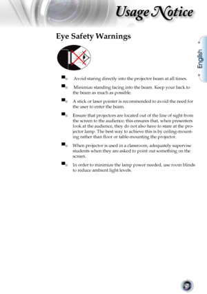 Page 5
English
5

Usage Notice

Eye Safety Warnings
 
▀■  Avoid staring directly into the projector beam at all times.
▀■  Minimize standing facing into the beam. Keep your back to 
the beam as much as possible.
▀■ A stick or laser pointer is recommended to avoid the need for 
the user to enter the beam. 
▀■ Ensure that projectors are located out of the line of sight from 
the screen to the audience; this ensures that, when presenters 
look at the audience, they do not also have to stare at the pro-
jector...