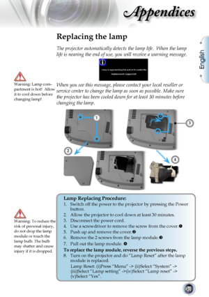 Page 41
English
41

Appendices

Replacing the lamp
The projector automatically detects the lamp life.  When the lamp 
life is nearing the end of use, you will receive a warning message.
When you see this message, please contact your local reseller or 
service center to change the lamp as soon as possible. Make sure 
the projector has been cooled down for at least 30 minutes before 
changing the lamp. 
Warning: Lamp com-partment is hot!  Allow it to cool down before changing lamp!
Warning: To reduce the risk of...