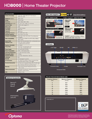 Page 2AVAILABLE AT
HD8000   Home Theater Projector
All Specifications are preliminary and subject to change without notice. 
© 2007 Optoma Technology, Inc. DLP® and the DLP logo are registered 
trademarks of Texas Instruments. All other names mentioned herein are 
property of their respective owners. [Data-HD8000-001-082907]
+12V Trigger
Composite Video DVI
RS-232 HDMI v1.3
Component Video
S-VideoKensington Lock
SPECIFICATIONS
Display Technology
Brightness (Typical)
Weight
Resolution
Dimensions (W x H x D)...