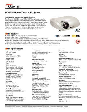 Page 1© Copyright 2007 Optoma Technology, Inc. DLP® and the DLP logo are registered trademarks of Texas Instruments. All sp\
ecifications subject to change at any time.
Datasheet – HD8000
HD8000 Home Theater Projector
The Essential 1080p Home Theater Solution
The Optoma HD8000 is a true 1080p DLP® home theater projector 
with studio-grade resolution and best all-around high-quality display 
experience for home theater enthusiasts.  The HD8000 delivers higher 
brightness and provides truer, more vibrant colors...