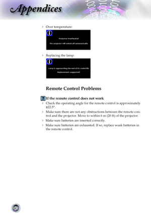 Page 40
40

Appendices

 Over temperature: 
 
 Replacing the lamp: 
  
Remote Control Problems
 If the remote control does not work
  Check the operating angle for the remote control is approximately 
±22.5°.
 Make sure there are not any obstructions between the remote con-
trol and the projector. Move to within 6 m (20 ft) of the projector.
 Make sure batteries are inserted correctly.
 Make sure batteries are exhausted. If so, replace weak batteries in 
the remote control.          