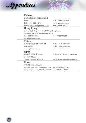 Page 48
48

Appendices

Taiwan
231,台北縣新店市民權路108號5樓
R.O.C.傳真：+886-2-2218-2313
電話：+886-2-2218-2360www.optoma.com.tw
服務處：services@optoma.com.twasia.optoma.com
Hong Kong
Unit A, 27/F Dragon Centre, 79 Wing Hong Street,
Cheung Sha Wan Kowloon, Hong Kong
Tel : +852-2396-8968Fax: +852-2370-1222
www.optoma.com.hk
China
上海市长宁区凯旋路1205号5楼电话：+86-21-62947376
邮编: 200052传真：+86-21-62947375
www.optoma.com.cn
Japan
3-25-18±Ù”Ä·ï»”
¦”¤µŠþÏç
E-Mail: info@osscreen.comhttp://www.os-worldwide.com/
Korea...