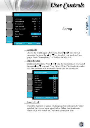 Page 29
English
29

User Controls

 Language
Choose the multilingual OSD menu. Press  or   into the sub 
menu and then use the   or  key to select your preferred lan-
guage. Press “Select (Enter)” to ﬁnalize the selection.
 Input Source
Enable input sources. Press  or  into the next menu as below and 
then use  or  to select. Press “Select (Enter)” to ﬁnalize the selec-
tion. The projector will not search inputs that are de-selected.
 Source Lock
When this function is turned off, the projector will search for...