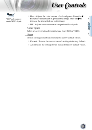 Page 31
English
31

User Controls

 Hue : Adjusts the color balance of red and green. Press the  
to increase the amount of green in the image. Press the  to 
increase the amount of red in the image.
 IRE : Adjusts measurement of composite video signals.
 Color Space
Select an appropriate color matrix type from RGB or YCbCr.
 Reset
Return the adjustments and settings to factory default values.
 Current : Returns the current menu’s settings to factory default.
 All : Returns the settings for all menus to...