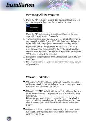 Page 1414
Installation
Warning Indicator
▀■ When the “LAMP” indicator lights solid red, the projector 
will automatically shut itself down. Please contact your local 
reseller or service centre. See page 47. 
▀■ When the “TEMP” indicator flashes red, it indicates the pro-
jector has overheated. The projector will automatically shut 
itself down. 
Under normal conditions, the projector can be switched on 
again after it has cooled down.  If the problem persists, you 
should contact your local dealer or our...