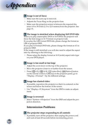 Page 3838
Appendices
 Image is out of focus
 Make sure the Lens cap is removed.
 Adjusts the Focus Ring on the projector lens.  
  Make sure the projection screen is between the required dis-
tance 4.9 to 39.4 feet (1.5 to 12.0 meters) from the projector. See 
page 16.
  The image is stretched when displaying 16:9 DVD title
When you play anamorphic DVD or 16:9 DVD, the projector will 
show the best image in 16: 9 format on projector side.
If you play the LBX format DVD title, please change the format as 
LBX...