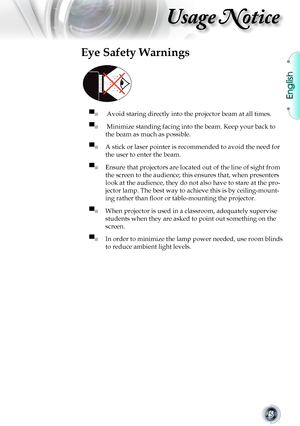 Page 5English
5
Usage Notice
Eye Safety Warnings
 
▀■  Avoid staring directly into the projector beam at all times.
▀■  Minimize standing facing into the beam. Keep your back to 
the beam as much as possible.
▀■ A stick or laser pointer is recommended to avoid the need for 
the user to enter the beam. 
▀■ Ensure that projectors are located out of the line of sight from 
the screen to the audience; this ensures that, when presenters 
look at the audience, they do not also have to stare at the pro-
jector lamp....