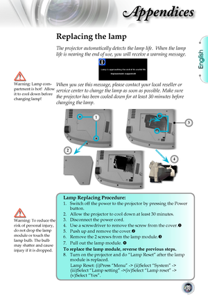 Page 41English
41
Appendices
Replacing the lamp
The projector automatically detects the lamp life.  When the lamp 
life is nearing the end of use, you will receive a warning message.
When you see this message, please contact your local reseller or 
service center to change the lamp as soon as possible. Make sure 
the projector has been cooled down for at least 30 minutes before 
changing the lamp. 
Warning: Lamp com-partment is hot!  Allow it to cool down before changing lamp!
Warning: To reduce the risk of...