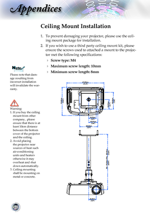 Page 4646
Appendices
Please note that dam-age resulting from incorrect installation will invalidate the war-ranty.
Ceiling Mount Installation
1. To prevent damaging your projector, please use the ceil-
ing mount package for installation.
2. If you wish to use a third party ceiling mount kit, please 
ensure the screws used to attached a mount to the projec-
tor met the following specifications:
  Screw type: M4
  Maximum screw length: 10mm
  Minimum screw length: 8mm
Warning: 1.  If you buy the ceiling mount...