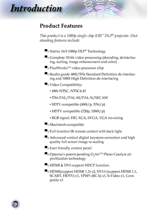 Page 66
Introduction
Product Features
 
This product is a 1080p single chip 0.95” DLP® projector. Out-
standing features include:
▀■ Native 16:9 1080p DLP® Technology
▀■ Complete 10-bit video processing (decoding, deinterlac-
ing, scaling, image enhancement and color) 
▀■ PixelWorksTM video processor chip
▀■ Studio-grade 480i/576i Standard Definition de-interlac-
ing and 1080i High Definition de-interlacing
▀■ Video Compatibility: 
▪ 480i-NTSC, NTSC4.43
▪ 576i-PAL/PAL-M/PAL-N/SECAM
▪ SDTV compatible (480i/p,...