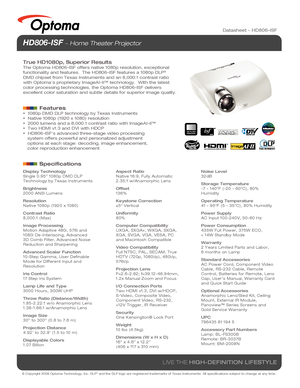 Page 1© Copyright 2008 Optoma Technology, Inc. DLP® and the DLP logo are registered trademarks of Texas Instruments. All sp\
ecifications subject to change at any time.
LIVE THE HIGH-DEFINITION LIFESTYLE
Datasheet – HD806-ISF
HD806-ISF  Home Theater Projector 
True HD1080p, Superior Results
The Optoma HD806-ISF offers native 1080p resolution, exceptional 
functionality and features.  The HD806-ISF features a 1080p DLP® 
DMD chipset from Texas Instruments and an 8,000:1 contrast ratio 
with Optoma’s proprietary...