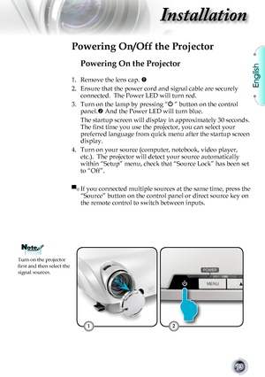 Page 13English
13
Installation
Powering On the Projector
1. Remove the lens cap. 
2. Ensure that the power cord and signal cable are securely 
connected.  The Power LED will turn red.
3. Turn on the lamp by pressing “ ” button on the control 
panel. And the Power LED will turn blue.
 The startup screen will display in approximately 30 seconds. 
The first time you use the projector, you can select your 
preferred language from quick menu after the startup screen 
display.
4. Turn on your source (computer,...