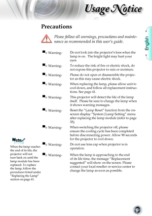 Page 3English
3
Usage Notice
Precautions
 
Please follow all warnings, precautions and mainte-
nance as recommended in this user’s guide.
When the lamp reaches the end of its life, the projector will not turn back on until the lamp module has been replaced. To replace the lamp, follow the procedures listed under “Replacing the Lamp” section on page 41.
▀■ Warning-Do not look into the projector’s lens when the 
lamp is on.  The bright light may hurt your 
eyes.
▀■ Warning-To reduce the risk of fire or electric...