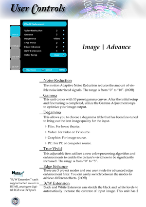 Page 2424
User Controls
 Noise Reduction
The motion Adaptive Noise Reduction reduces the amount of vis-
ible noise interlaced signals. The range is from “0” to “10”. (0:Off)
 Gamma
This unit comes with 10 preset gamma curves. After the initial setup 
and fine tuning is completed, utilize the Gamma Adjustment steps 
to optimize your image output.
 Degamma
This allows you to choose a degamma table that has been fine-tuned 
to bring out the best image quality for the input.
 Film: For home theater.
 Video: For...