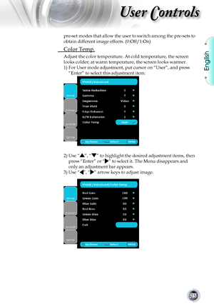 Page 25English
25
User Controls
pre-set modes that allow the user to switch among the pre-sets to 
obtain different image effects. (0:Off/1:On)
 Color Temp.
Adjust the color temperature. At cold temperature, the screen 
looks colder; at warm temperature, the screen looks warmer. 
1)   For User mode adjustment, put cursor on “User”, and press 
“Enter” to select this adjustment item.
2)  Use “”, “” to highlight the desired adjustment items, then 
press “Enter” or “” to select it. The Menu disappears and 
only an...