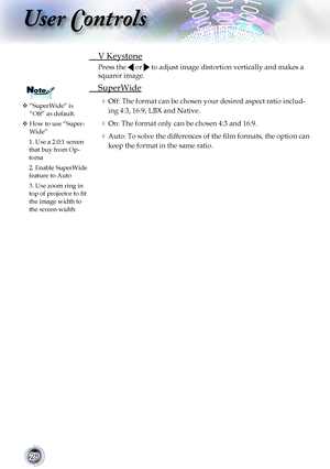 Page 2828
User Controls
 V Keystone
Press the  or  to adjust image distortion vertically and makes a 
squarer image.
 SuperWide
 Off: The format can be chosen your desired aspect ratio includ-
ing 4:3, 16:9, LBX and Native.
 On: The format only can be chosen 4:3 and 16:9.
 Auto: To solve the differences of the film formats, the option can 
keep the format in the same ratio.
  “SuperWide“ is “Off“ as default.
  How to use “Super-Wide”
1. Use a 2.0:1 screen that buy from Op-toma 
2. Enable SuperWide feature...