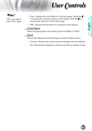 Page 31English
31
User Controls
 Hue : Adjusts the color balance of red and green. Press the  
to increase the amount of green in the image. Press the  to 
increase the amount of red in the image.
 IRE : Adjusts measurement of composite video signals.
 Color Space
Select an appropriate color matrix type from RGB or YCbCr.
 Reset
Return the adjustments and settings to factory default values.
 Current : Returns the current menu’s settings to factory default.
 All : Returns the settings for all menus to...