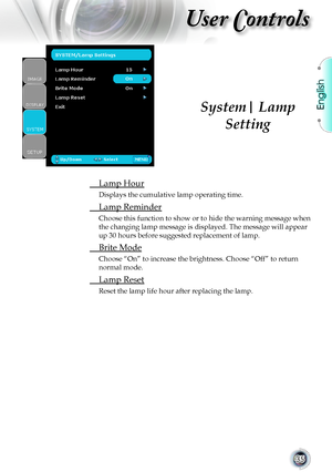 Page 35English
35
User Controls
 Lamp Hour
Displays the cumulative lamp operating time.
 Lamp Reminder
Choose this function to show or to hide the warning message when 
the changing lamp message is displayed. The message will appear 
up 30 hours before suggested replacement of lamp.
 Brite Mode
Choose “On” to increase the brightness. Choose “Off” to retu\
rn 
normal mode.
 Lamp Reset
Reset the lamp life hour after replacing the lamp.
System| Lamp 
Setting       