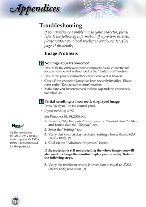 Page 3636
Appendices
Image Problems
 No image appears on-screen
 Ensure all the cables and power connections are correctly and 
securely connected as described in the “Installation” section.
 Ensure the pins of connectors are not crooked or broken.
 Check if the projection lamp has been securely installed. Please 
refer to the “Replacing the lamp” section.
 Make sure you have removed the lens cap and the projector is 
switched on.
 Partial, scrolling or incorrectly displayed image
 Press “Re-Sync” on the...