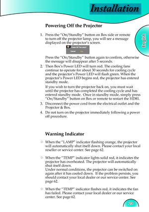 Page 23
Installation
English
23

Warning Indicator
  When the “LAMP” indicator ﬂ  ashing orange, the projector 
will automatically shut itself down. Please contact your local 
reseller or service center. See page 62. 
  When the “TEMP” indicator lights solid red, it indicates the 
projector has overheated. The projector will automatically 
shut itself down.
  Under normal conditions, the projector can be switched on 
again after it has cooled down.  If the problem persists, you 
should contact your local...