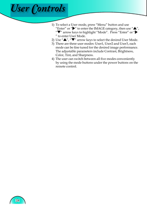 Page 34
User Controls
34

1)  To select a User mode, press “Menu” button and use 
“Enter” or “” to enter the IMAGE category, then use “”, 
“” arrow keys to highlight “Mode”.  Press “Enter” or “
” to enter User Mode.
2)  Use 
“”, “” arrow keys to select the desired User Mode.
3)  There are three user modes: User1, User2 and User3, each 
mode can be ﬁ  ne tuned for the desired image performance.  
The adjustable parameters include Contrast, Brightness, 
Color, Tint, and Sharpness.
4)  The user can switch between...