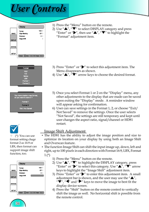 Page 36
User Controls
36

1)  Press the “Menu” button on the remote.
2)  Use 
“”, “” to select DISPLAY category and press 
“Enter” or “”, then use “”, “” to highlight the 
“Format” adjustment item.
3)  Press “Enter” or “” to select this adjustment item. The 
Menu disappears as shown.
4)  Use 
“”, “” arrow keys to choose the desired format.
5)  Once you select Format 1 or 2 on the “Display” menu, any  other adjustments to the display that are made can be saved 
upon exiting the “Display” mode.  A reminder window...