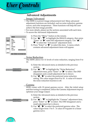 Page 38
User Controls
38

Advanced Adjustments
 Image/Advanced
▪  The HD81 is a power image enhancement tool. Many advanced 
adjustment functions are included, such as noise reduction, gamma 
curves, and color temperature.  These functions will help the user 
achieve the best image possible.   
▪  For more details, please see the sections associated with each item.
▪  To access the Advanced Adjustments:1)  Press the “Menu” button on the remote.
2)  Use 
“”, “” to highlight the IMAGE category, then press...