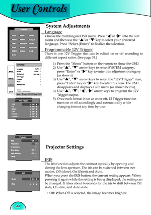 Page 44
User Controls
44

System Adjustments
 Language
Choose the multilingual OSD menu. Press “”or “” into the sub 
menu and then use the “”or “”key to select your preferred 
language. Press “Select (Enter)” to ﬁ  nalize the selection.
 Programmable 12V Trigger
There  is  one  12V  Trigger  that  can  be  edited  on  or  off  according  to 
different aspect ratios. (See page 35.)  
1)  Press the “Menu” button on the remote to show the OSD.
2)  Use 
“”, “” arrow keys to select SYSTEM category, 
press “Enter” or...